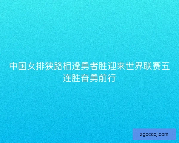 中国女排狭路相逢勇者胜迎来世界联赛五连胜奋勇前行