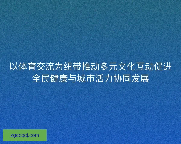 以体育交流为纽带推动多元文化互动促进全民健康与城市活力协同发展