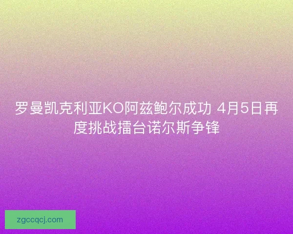 罗曼凯克利亚KO阿兹鲍尔成功 4月5日再度挑战擂台诺尔斯争锋