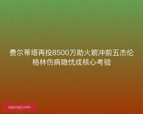 费尔蒂塔再投8500万助火箭冲前五杰伦格林伤病隐忧成核心考验