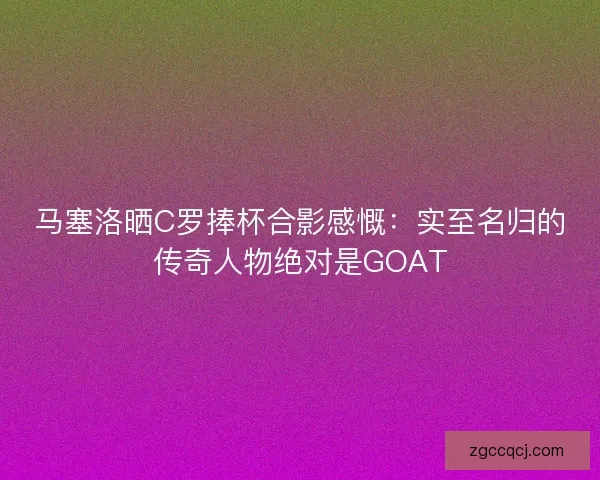 马塞洛晒C罗捧杯合影感慨：实至名归的传奇人物绝对是GOAT