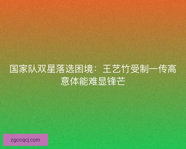 国家队双星落选困境：王艺竹受制一传高意体能难显锋芒