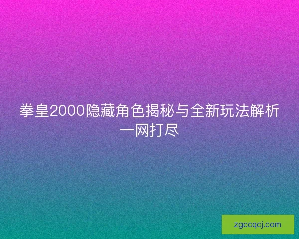 拳皇2000隐藏角色揭秘与全新玩法解析一网打尽