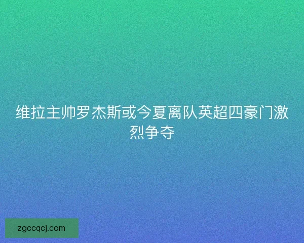 维拉主帅罗杰斯或今夏离队英超四豪门激烈争夺