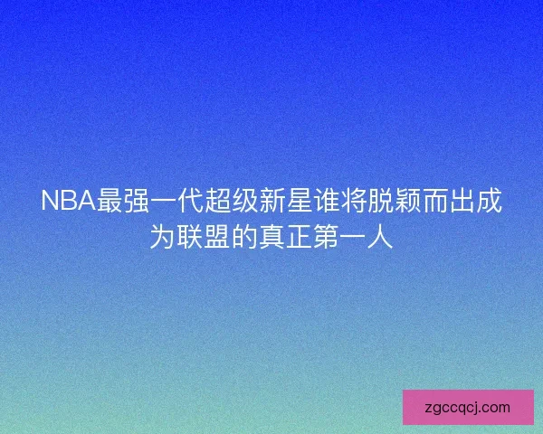 NBA最强一代超级新星谁将脱颖而出成为联盟的真正第一人
