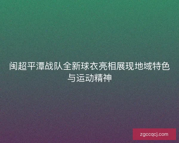 闽超平潭战队全新球衣亮相展现地域特色与运动精神