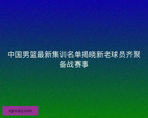 中国男篮最新集训名单揭晓新老球员齐聚备战赛事