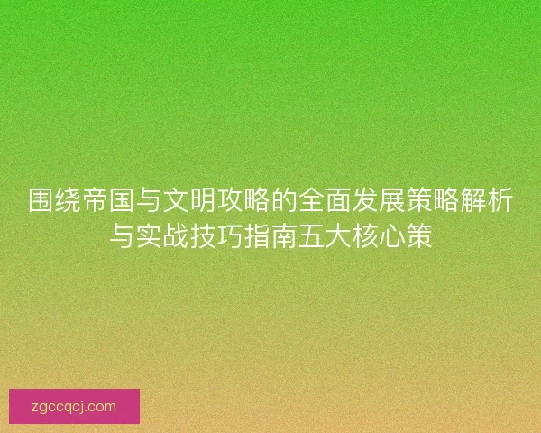 围绕帝国与文明攻略的全面发展策略解析与实战技巧指南五大核心策