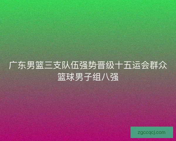 广东男篮三支队伍强势晋级十五运会群众篮球男子组八强