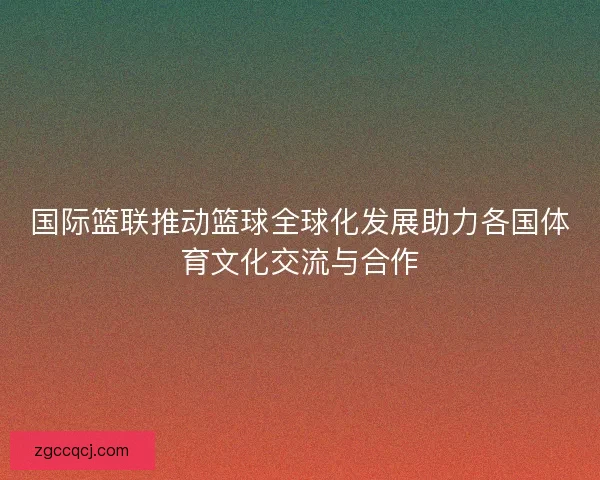 国际篮联推动篮球全球化发展助力各国体育文化交流与合作