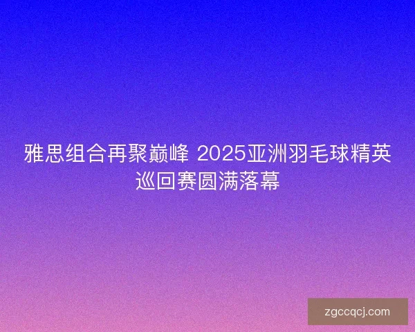 雅思组合再聚巅峰 2025亚洲羽毛球精英巡回赛圆满落幕