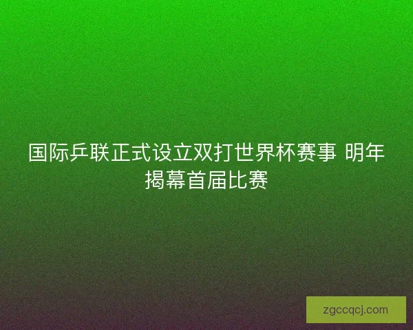 国际乒联正式设立双打世界杯赛事 明年揭幕首届比赛