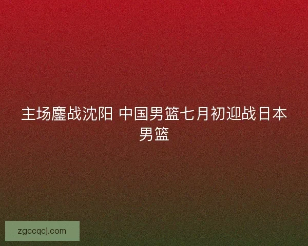 主场鏖战沈阳 中国男篮七月初迎战日本男篮