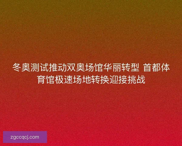冬奥测试推动双奥场馆华丽转型 首都体育馆极速场地转换迎接挑战