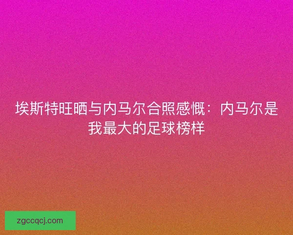 埃斯特旺晒与内马尔合照感慨：内马尔是我最大的足球榜样